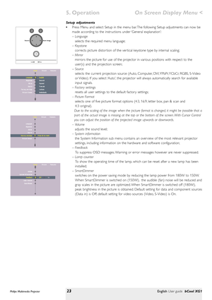 Page 23Setup adjustments
•Press Menu and select Setup in the menu bar. The following Setup adjustments can now be
made according to the instructions under ‘General explanation’:
– Language
selects the required menu language;
– Keystone
corrects picture distor tion of the ver tical keystone type by internal scaling;
– Mirror
mirrors the picture for use of the projector in various positions with respect to the
user(s) and the projection screen;
-- Source
selects the current projection source (Auto, Computer, DVI,...