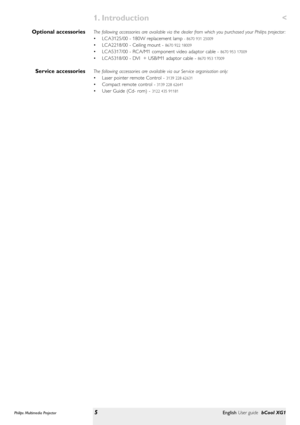 Page 5The following accessories are available via the dealer from which you purchased your Philips projector :
• LCA3125/00 - 180W replacement lamp 
- 8670 931 25009 
• LCA2218/00 - Ceiling mount - 8670 922 18009 
• LCA5317/00 - RCA/M1 component video adaptor cable - 8670 953 17009
• LCA5318/00 - DVI  + USB/M1 adaptor cable - 8670 953 17009
The following accessories are available via our Ser vice organisation only:
• Laser pointer remote Control - 
3139 228 62631
• Compact remote control -3139 228 62641
• User...