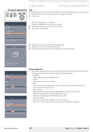 Page 23>
Shift
The Shift function adjusts the computer image in horizontal and ver tical direction to centre it on
the screen. This function is only active when ‘Auto image’is set to ‘Off’.
1Press Menu.
–The menu bar appears on the screen.
–‘Display’is highlighted and its sub menu is shown.
2Use Cursor Control to move the cursor to ‘Shift’.
3Press OK to activate Shift.
4Use Cursor Control to position the computer image.
5Press OK to confirm and store the adjustment.
6If required, select the next item to be...