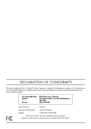 Page 2DECLARATION OF CONFORMITY
This device complies with Part 15 of the FCC Rules. Operation is subject to the following two conditions. (1) This device may
not cause harmful interference, and (2) this device must accept any interference received, including interference that may
cause undesired operation.
U.S. Responsible Party:
Address:
Tel. No.:PLUS Vision Corp. of America
9610 SW Sunshine Court Suite 500 Beaverton,
OR 97005
(503) 748 8700
Type of Product:
Equipment Classification:
Models:Projector
Class B...