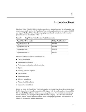 Page 111
1-1
Chapter 1Introduction
This PageWriter Trim I, II, III, Rx Cardiograph Service Manual provides the information you 
need to successfully service the PageWriter Trim cardiographs with software version A.01.03 
and higher. The PageWriter Trim Cardiograph product family includes the following four 
product models as described in Table 1-1.
This Service Manual includes information on:
„Theory of operation
„Maintenance procedures
„Performance verification and safety testing
„Repairs
„Ordering parts and...