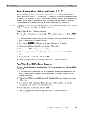 Page 103TroubleshootingPower On and Power Off Sequence
PageWriter Trim Cardiograph Service Manual5-5
Special Note About Software Version A.01.03 
Please note that the power up sequence for software version A.01.03 may differ from the 
process described in Figure 5-14 and in Figure 5-15. There are circumstances where the power 
up sequence can be delayed by up to a maximum of 50 seconds. This can occur with installed 
software version A.01.03 when the PIM is not connected to the cardiograph (or a defective 
PIM...