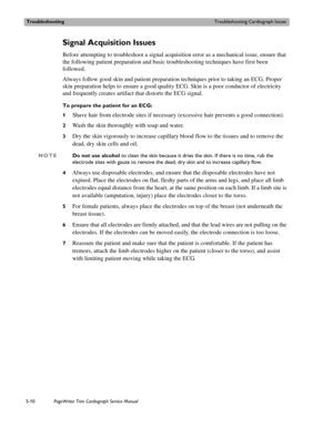 Page 108TroubleshootingTroubleshooting Cardiograph Issues
5-10PageWriter Trim Cardiograph Service Manual
Signal Acquisition Issues
Before attempting to troubleshoot a signal acquisition error as a mechanical issue, ensure that 
the following patient preparation and basic troubleshooting techniques have first been 
followed.
Always follow good skin and patient preparation techniques prior to taking an ECG. Proper 
skin preparation helps to ensure a good quality ECG. Skin is a poor conductor of electricity 
and...