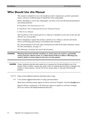 Page 12IntroductionWho Should Use this Manual
1-2PageWriter Trim Cardiograph Service Manual
Who Should Use this Manual 
This manual is intended for users who handle preventive maintenance, periodic operational 
checks, and basic troubleshooting for PageWriter Trim cardiographs.
Before attempting to service the cardiographs, you must review the following documentation 
and training materials:
„PageWriter Trim Instructions for Use 
„PageWriter Trim Cardiograph Interactive Training Program
„This Service Manual...
