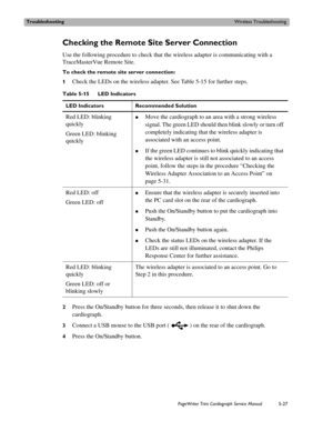 Page 125TroubleshootingWireless Troubleshooting
PageWriter Trim Cardiograph Service Manual5-27
Checking the Remote Site Server Connection
Use the following procedure to check that the wireless adapter is communicating with a 
TraceMasterVue Remote Site.
To check the remote site server connection:
1
Check the LEDs on the wireless adapter. See Table 5-15 for further steps.
2Press the On/Standby button for three seconds, then release it to shut down the 
cardiograph.
3Connect a USB mouse to the USB port ( ) on the...