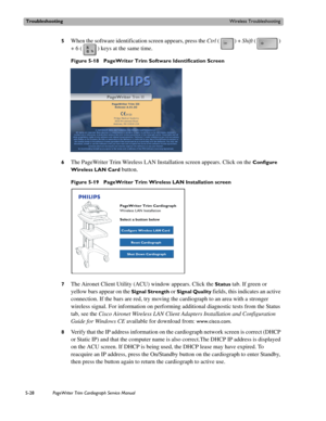 Page 126TroubleshootingWireless Troubleshooting
5-28PageWriter Trim Cardiograph Service Manual
5When the software identification screen appears, press the Ctrl () + Shift () 
+ 6 ( ) keys at the same time.
Figure 5-18 PageWriter Trim Software Identification Screen
6
The PageWriter Trim Wireless LAN Installation screen appears. Click on the Configure 
Wireless LAN Card
 button. 
Figure 5-19 PageWriter Trim Wireless LAN Installation screen
7
The Aironet Client Utility (ACU) window appears. Click the Status tab. If...