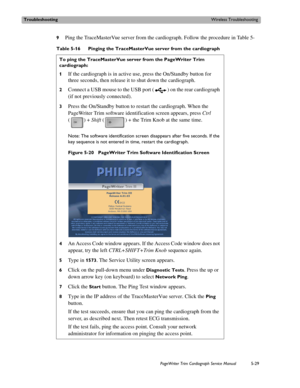 Page 127TroubleshootingWireless Troubleshooting
PageWriter Trim Cardiograph Service Manual5-29
9Ping the TraceMasterVue server from the cardiograph. Follow the procedure in Table 5-
Table 5-16 Pinging the TraceMasterVue server from the cardiograph
To ping the TraceMasterVue server from the PageWriter Trim 
cardiograph:
1
If the cardiograph is in active use, press the On/Standby button for 
three seconds, then release it to shut down the cardiograph. 
2Connect a USB mouse to the USB port ( ) on the rear...