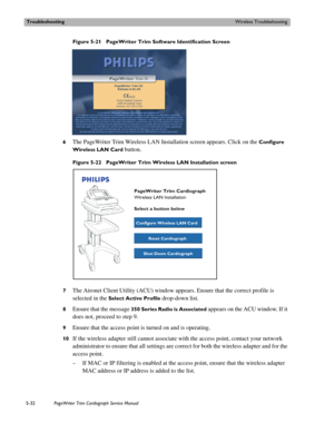 Page 130TroubleshootingWireless Troubleshooting
5-32PageWriter Trim Cardiograph Service Manual
Figure 5-21 PageWriter Trim Software Identification Screen
6
The PageWriter Trim Wireless LAN Installation screen appears. Click on the Configure 
Wireless LAN Card
 button. 
Figure 5-22 PageWriter Trim Wireless LAN Installation screen
7
The Aironet Client Utility (ACU) window appears. Ensure that the correct profile is 
selected in the 
Select Active Profile drop-down list. 
8Ensure that the message 350 Series Radio...