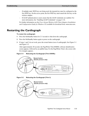 Page 131TroubleshootingRestarting the Cardiograph
PageWriter Trim Cardiograph Service Manual5-33
– If multiple static WEP keys are being used, the transmit key must be configured as the 
first WEP key. On the access point, the first WEP key must match the first key on the 
wireless adapter.
– If LEAP authentication is used, ensure that the LEAP credentials are enabled. For 
more information, See Enabling LEAP Credentials on page C-10.
For further information see the Cisco Aironet Wireless LAN Client Adapters...