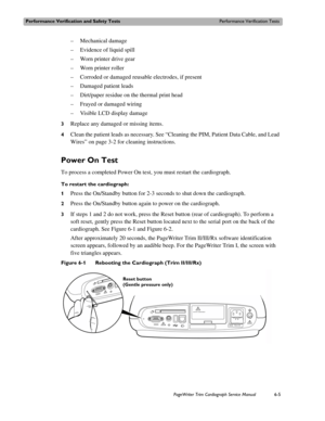 Page 137Performance Verification and Safety TestsPerformance Verification Tests
PageWriter Trim Cardiograph Service Manual6-5
– Mechanical damage
– Evidence of liquid spill
– Worn printer drive gear
– Worn printer roller
– Corroded or damaged reusable electrodes, if present
– Damaged patient leads
– Dirt/paper residue on the thermal print head
– Frayed or damaged wiring
– Visible LCD display damage
3Replace any damaged or missing items. 
4Clean the patient leads as necessary. See “Cleaning the PIM, Patient Data...