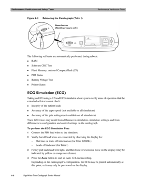 Page 138Performance Verification and Safety TestsPerformance Verification Tests
6-6PageWriter Trim Cardiograph Service Manual
Figure 6-2 Rebooting the Cardiograph (Trim I)
The following self-tests are automatically performed during reboot:
„RAM
„Software CRC Test
„Flash Memory: onboard CompactFlash (CF) 
„PIM Status
„Battery Voltage Test
„Printer Status
ECG Simulation (ECG)
Taking an ECG using a 12-lead ECG simulator allows you to verify areas of operation that the 
extended self-test cannot check:
„Integrity of...