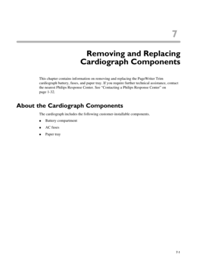 Page 1417
7-1
Chapter 7Removing and Replacing
Cardiograph Components
This chapter contains information on removing and replacing the PageWriter Trim 
cardiograph battery, fuses, and paper tray. If you require further technical assistance, contact 
the nearest Philips Response Center. See “Contacting a Philips Response Center” on 
page 1-32.
About the Cardiograph Components
The cardiograph includes the following customer-installable components. 
„Battery compartment
„AC fuses
„Paper tray 