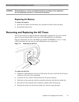 Page 143Removing and Replacing Cardiograph ComponentsRemoving and Replacing the AC Fuses
PageWriter Trim Cardiograph Service Manual7-3
WARNINGProperly dispose or recycle any depleted batteries according to local regulations. 
Do not disassemble, puncture, or incinerate the batteries.
Replacing the Battery
To replace the battery:
1
Insert the new battery into the battery slot, and push it in until it clicks into place. 
2Re-attach the battery door.
Removing and Replacing the AC Fuses 
The AC fuse needs to be...