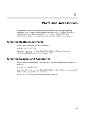 Page 1458
8-1
Chapter 1Parts and Accessories
This chapter provides information on ordering replacement parts that are intended for 
installation by the customer, and other supplies, and accessories for the PageWriter Trim 
cardiographs. It shows illustrated, detailed views of each of the PageWriter Trim 
subassemblies, together with each element’s part number to facilitate part ordering.
Ordering Replacement Parts
To order replacement parts, use prefix number 45.
In the US, call 877-447-7278 
Outside the US,...