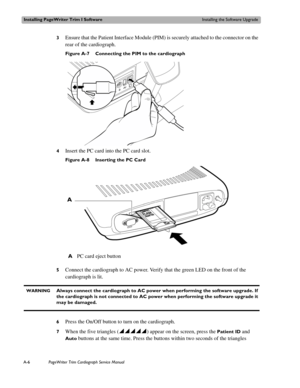 Page 154Installing PageWriter Trim I SoftwareInstalling the Software Upgrade
A-6PageWriter Trim Cardiograph Service Manual
3Ensure that the Patient Interface Module (PIM) is securely attached to the connector on the 
rear of the cardiograph.
Figure A-7 Connecting the PIM to the cardiograph
4
Insert the PC card into the PC card slot. 
Figure A-8 Inserting the PC Card
5
Connect the cardiograph to AC power. Verify that the green LED on the front of the 
cardiograph is lit.
  WARNINGAlways connect the cardiograph to...