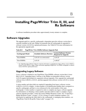Page 165B
B-1
Appendix CInstalling PageWriter Trim II, III, and
Rx Software
A software installation procedure takes approximately twenty minutes to complete.
Software Upgrades
The upgrade path for a specific cardiograph is dependent upon the software version that is 
currently installed on the unit. Philips recommends that all cardiographs be upgraded to 
software version A.01.03 for optimal performance. See Table B-5 for more information for 
the appropriate upgrade path. 
Upgrading Legacy Software
Legacy...