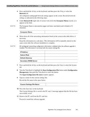 Page 167Installing PageWriter Trim II, III, and Rx SoftwareSaving Custom Settings (Software version A.00.03 and lower only)
PageWriter Trim Cardiograph Service ManualB-3
4Press and hold the Alt key on the keyboard, and then press the N key to select the 
Network tab.
All configured cardiograph Network settings appear on the screen. Record all network 
settings as indicated in the following steps. 
5Under Network ID (right side of screen) write down the Computer Name exactly as it 
appears in the field. 
NOTEThe...