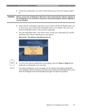 Page 171Installing PageWriter Trim II, III, and Rx SoftwareInstalling the Software Upgrade
PageWriter Trim Cardiograph Service ManualB-7
5Connect the cardiograph to AC power. Ensure that the green AC power indicator light is 
lit. 
  WARNINGAlways connect the cardiograph to AC power when performing the software upgrade. If 
the cardiograph is not connected to AC power when performing the software upgrade it 
may be damaged.
6Ensure that the cardiograph is shut down (screen is black) and that the Standby light is...