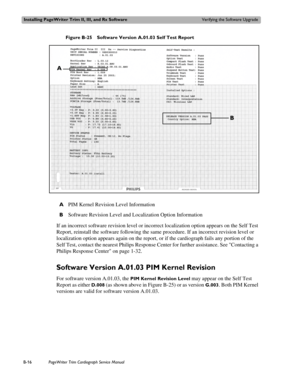 Page 180Installing PageWriter Trim II, III, and Rx SoftwareVerifying the Software Upgrade
B-16PageWriter Trim Cardiograph Service Manual
Figure B-25 Software Version A.01.03 Self Test Report
If an incorrect software revision level or incorrect localization option appears on the Self Test 
Report, reinstall the software following the same procedure. If an incorrect revision level or 
localization option appears again on the report, or if the cardiograph fails any portion of the 
Self Test, contact the nearest...