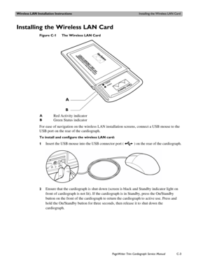 Page 185Wireless LAN Installation InstructionsInstalling the Wireless LAN Card
PageWriter Trim Cardiograph Service ManualC-3
Installing the Wireless LAN Card
Figure C-1 The Wireless LAN Card
For ease of navigation on the wireless LAN installation screens, connect a USB mouse to the 
USB port on the rear of the cardiograph. 
To install and configure the wireless LAN card:
1
Insert the USB mouse into the USB connector port ( ) on the rear of the cardiograph.
2Ensure that the cardiograph is shut down (screen is...