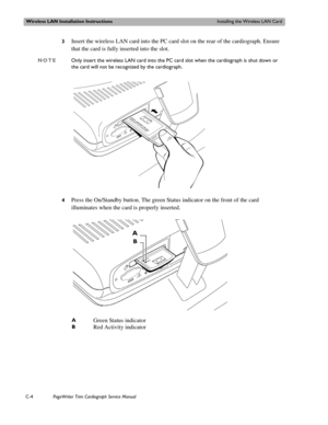 Page 186Wireless LAN Installation InstructionsInstalling the Wireless LAN Card
C-4PageWriter Trim Cardiograph Service Manual
3Insert the wireless LAN card into the PC card slot on the rear of the cardiograph. Ensure 
that the card is fully inserted into the slot. 
NOTEOnly insert the wireless LAN card into the PC card slot when the cardiograph is shut down or 
the card will not be recognized by the cardiograph.
4
Press the On/Standby button. The green Status indicator on the front of the card 
illuminates when...