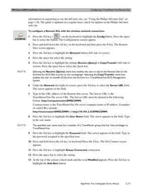 Page 193Wireless LAN Installation InstructionsConfiguring a TraceMasterVue Remote Site
PageWriter Trim Cardiograph Service ManualC-11
information on registering to use the InCenter site, see “Using the Philips InCenter Site” on 
page 1-26. The guide is updated on a regular basis, check for updates at the Philips InCenter 
web site. 
To configure a Remote Site with the wireless network connection:
1
Press the Ta b key ( ) on the keyboard to highlight the Config button. Press the space 
bar to select the button....