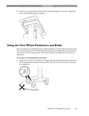 Page 199Assembling the Cardiograph Cart and Patient Cable ArmUsing the Cart Wheel Positioners and Brake
PageWriter Trim Cardiograph Service ManualD-5
2Insert the screws through the bottom of the cart and through the screw holes. Tighten the 
screws with a Phillips head screwdriver.
Using the Cart Wheel Positioners and Brake
The cart includes one wheel brake and two wheel positioners. Lock the wheel positioners at all 
times when using the cart. The wheel positioners keep the cart straight when moving forward 
or...