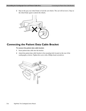 Page 200Assembling the Cardiograph Cart and Patient Cable ArmConnecting the Patient Data Cable Bracket
D-6PageWriter Trim Cardiograph Service Manual
2Step on the gray rear wheel brake to lock the cart wheels. The cart will not move. Step on 
the wheel brake again to unlock the wheels.
Connecting the Patient Data Cable Bracket 
To connect the patient data cable bracket:
1
Insert patient data cable into the bracket.
2Attach the patient data cable bracket to the mounting hole located on the rear of the 
cardiograph...