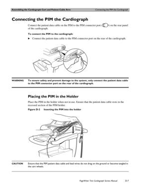 Page 201Assembling the Cardiograph Cart and Patient Cable ArmConnecting the PIM the Cardiograph
PageWriter Trim Cardiograph Service ManualD-7
Connecting the PIM the Cardiograph
Connect the patient data cable on the PIM to the PIM connector port ( ) on the rear panel 
of the cardiograph. 
To connect the PIM to the cardiograph:
XConnect the patient data cable to the PIM connector port on the rear of the cardiograph. 
WARNINGTo ensure safety and prevent damage to the system, only connect the patient data cable 
to...