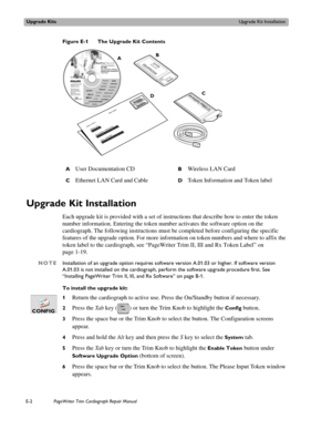 Page 214Upgrade KitsUpgrade Kit Installation
E-2PageWriter Trim Cardiograph Repair Manual
Figure E-1 The Upgrade Kit Contents
Upgrade Kit Installation
Each upgrade kit is provided with a set of instructions that describe how to enter the token 
number information. Entering the token number activates the software option on the 
cardiograph. The following instructions must be completed before configuring the specific 
features of the upgrade option. For more information on token numbers and where to affix the...