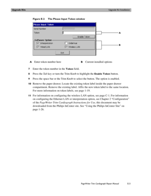Page 215Upgrade KitsUpgrade Kit Installation
PageWriter Trim Cardiograph Repair ManualE-3
Figure E-2 The Please Input Token window
7
Enter the token number in the Token field.
8Press the Ta b  key or turn the Trim Knob to highlight the Enable Token button. 
9Press the space bar or the Trim Knob to select the button. The option is enabled.
10Remove the paper drawer. Locate the existing token label inside the paper drawer 
compartment. Remove the existing label. Affix the new token label to the same location. 
For...