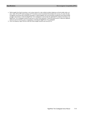 Page 227SpecificationsElectromagnetic Compatibility (EMC)
PageWriter Trim Cardiograph Service ManualF-11
a. Field strengths from fixed transmitters, such as base stations for radio (cellular/cordless) telephones and land mobile radios, am-
ateur radios, AM and FM radio broadcast and TV broadcast cannot be predicted theoretically with accuracy. To assess the elec-
tromagnetic environment due to fixed RF transmitters, an electromagnetic site survey should be considered. If the measured field
strength in the...