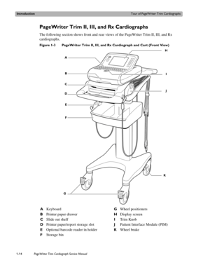 Page 24IntroductionTour of PageWriter Trim Cardiographs
1-14PageWriter Trim Cardiograph Service Manual
PageWriter Trim II, III, and Rx Cardiographs 
The following section shows front and rear views of the PageWriter Trim II, III, and Rx 
cardiographs. 
Figure 1-3 PageWriter Trim II, III, and Rx Cardiograph and Cart (Front View)
 
AKeyboardGWheel positioners
BPrinter paper drawerHDisplay screen
CSlide out shelfITrim Knob
DPrinter paper/report storage slotJPatient Interface Module (PIM)
EOptional barcode reader...