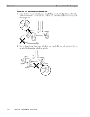 Page 26IntroductionTour of PageWriter Trim Cardiographs
1-16PageWriter Trim Cardiograph Service Manual
To use the cart wheel positioners and brake:
1
Align the front wheels so that they are straight. Step on both wheel positioners. Move the 
cart forward until the wheels lock into position. The cart will move forward or backward 
in a straight line. 
2Step on the gray rear wheel brake to lock the cart wheels. The cart will not move. Step on 
the wheel brake again to unlock the wheels. 