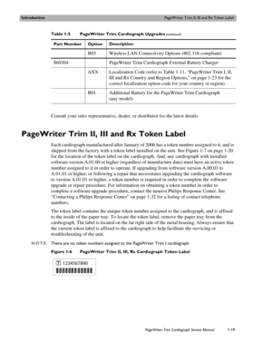 Page 29IntroductionPageWriter Trim II, III and Rx Token Label
PageWriter Trim Cardiograph Service Manual1-19
Consult your sales representative, dealer, or distributor for the latest details.
PageWriter Trim II, III and Rx Token Label 
Each cardiograph manufactured after January of 2006 has a token number assigned to it, and is 
shipped from the factory with a token label installed on the unit. See Figure 1-7 on page 1-20 
for the location of the token label on the cardiograph. And, any cardiograph with...
