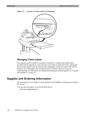 Page 30IntroductionSupplies and Ordering Information
1-20PageWriter Trim Cardiograph Service Manual
Figure 1-7 Location of Token Label on Cardiograph
Managing Token Labels
Each upgrade option available for purchase is enabled by a unique token number that is 
provided with the upgrade kit. Each time that a new option is purchased for the cardiograph, 
the new token number must be entered on the cardiograph, and the new token label must be 
affixed to the cardiograph in the specified location to facilitate...