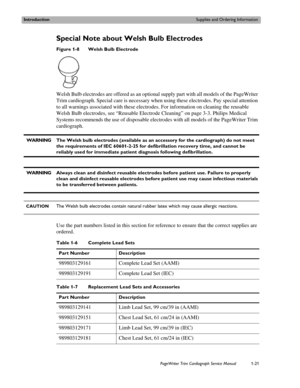Page 31IntroductionSupplies and Ordering Information
PageWriter Trim Cardiograph Service Manual1-21
Special Note about Welsh Bulb Electrodes
Figure 1-8 Welsh Bulb Electrode
Welsh Bulb electrodes are offered as an optional supply part with all models of the PageWriter 
Trim cardiograph. Special care is necessary when using these electrodes. Pay special attention 
to all warnings associated with these electrodes. For information on cleaning the reusable 
Welsh Bulb electrodes, see “Reusable Electrode Cleaning” on...