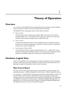 Page 452
2-1
Chapter 2Theory of Operation
Overview
At a system level, the PageWriter Trim cardiograph performs acquisition, analysis, printing, 
storage, and transfer of ECG waveforms and other patient clinical data. 
The PageWriter Trim cardiograph consists of three major subsystems:
„Main controller
An Intel StrongArm-base single-board computer (SBC) with extensive I/O facilities, 
running Windows CE 4.1. The PageWriter Trim application software runs on the main 
controller, which includes the display and...