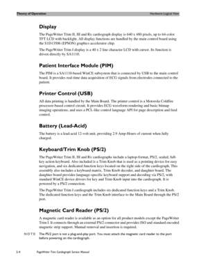 Page 48Theory of OperationHardware Logical View
2-4PageWriter Trim Cardiograph Service Manual
Display 
The PageWriter Trim II, III and Rx cardiograph display is 640 x 480 pixels, up to 64-color 
TFT LCD with backlight. All display functions are handled by the main control board using 
the S1D13506 (EPSON) graphics accelerator chip. 
The PageWriter Trim I display is a 40 x 2 line character LCD with cursor. Its function is 
driven directly by SA1110.
Patient Interface Module (PIM)
The PIM is a SA1110-based WinCE...