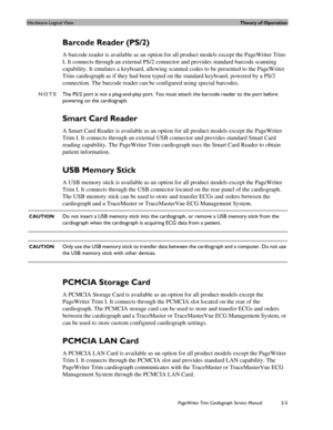 Page 49Hardware Logical ViewTheory of Operation
PageWriter Trim Cardiograph Service Manual2-5
Barcode Reader (PS/2)
A barcode reader is available as an option for all product models except the PageWriter Trim 
I. It connects through an external PS/2 connector and provides standard barcode scanning 
capability. It emulates a keyboard, allowing scanned codes to be presented to the PageWriter 
Trim cardiograph as if they had been typed on the standard keyboard, powered by a PS/2 
connection. The barcode reader can...