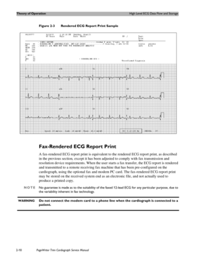 Page 54Theory of OperationHigh Level ECG Data Flow and Storage
2-10PageWriter Trim Cardiograph Service Manual
Figure 2-3 Rendered ECG Report Print Sample
Fax-Rendered ECG Report Print
A fax-rendered ECG report print is equivalent to the rendered ECG report print, as described 
in the previous section, except it has been adjusted to comply with fax transmission and 
resolution device requirements. When the user starts a fax transfer, the ECG report is rendered 
and transmitted to a remote receiving fax machine...