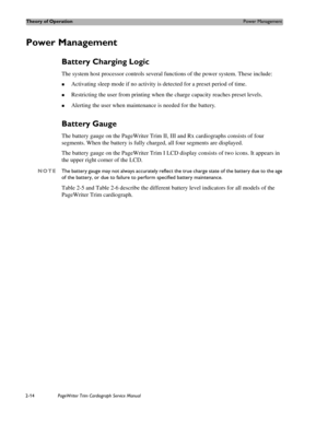Page 58Theory of OperationPower Management
2-14PageWriter Trim Cardiograph Service Manual
Power Management 
Battery Charging Logic 
The system host processor controls several functions of the power system. These include:
„Activating sleep mode if no activity is detected for a preset period of time.
„Restricting the user from printing when the charge capacity reaches preset levels. 
„Alerting the user when maintenance is needed for the battery. 
Battery Gauge 
The battery gauge on the PageWriter Trim II, III and...
