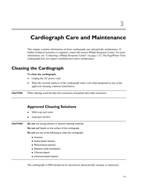 Page 613
3-1
Chapter 3Cardiograph Care and Maintenance
This chapter contains information on basic cardiograph care and periodic maintenance. If 
further technical assistance is required, contact the nearest Philips Response Center. For more 
information, see “Contacting a Philips Response Center” on page 1-32. The PageWriter Trim 
cardiograph does not require scheduled preventive maintenance. 
Cleaning the Cardiograph
To clean the cardiograph: 
1
Unplug the AC power cord. 
2Wipe the external surfaces of the...