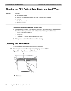 Page 62Cardiograph Care and MaintenanceCleaning the PIM, Patient Data Cable, and Lead Wires
3-2PageWriter Trim Cardiograph Service Manual
Cleaning the PIM, Patient Data Cable, and Lead Wires 
CAUTIONDo not:
„Use isopropyl alcohol
„Autoclave the patient data cable or lead wires or use ultrasonic cleaners
„Immerse
„Use abrasive materials
„Wet the connectors
To clean the PIM, patient data cable, and lead wires:
1
Dampen a soft cloth with soapy water or with one of the disinfectants or cleaning agents 
listed...