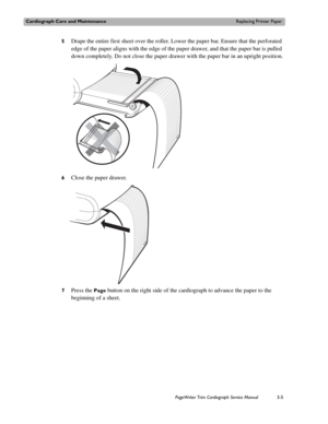Page 65Cardiograph Care and MaintenanceReplacing Printer Paper
PageWriter Trim Cardiograph Service Manual3-5
5Drape the entire first sheet over the roller. Lower the paper bar. Ensure that the perforated 
edge of the paper aligns with the edge of the paper drawer, and that the paper bar is pulled 
down completely. Do not close the paper drawer with the paper bar in an upright position.
6Close the paper drawer.
7Press the Page button on the right side of the cardiograph to advance the paper to the 
beginning of...