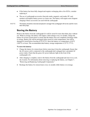 Page 67Cardiograph Care and MaintenanceBattery Maintenance and Care
PageWriter Trim Cardiograph Service Manual3-7
„If the battery has been fully charged and requires recharging after a few ECGs, consider 
replacing it. 
„The use of cardiograph accessories (barcode reader, magnetic card reader, PC card, 
modem) will deplete battery power at a faster rate. The battery will require more frequent 
charging if these accessories are used with the cardiograph.
NOTEThe battery should be removed and placed in storage if...