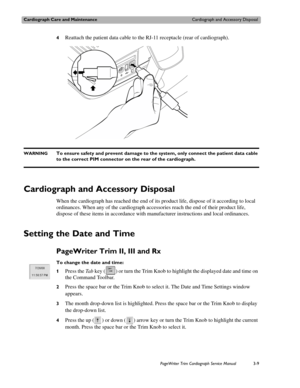 Page 69Cardiograph Care and MaintenanceCardiograph and Accessory Disposal
PageWriter Trim Cardiograph Service Manual3-9
4Reattach the patient data cable to the RJ-11 receptacle (rear of cardiograph).
WARNINGTo ensure safety and prevent damage to the system, only connect the patient data cable 
to the correct PIM connector on the rear of the cardiograph. 
Cardiograph and Accessory Disposal
When the cardiograph has reached the end of its product life, dispose of it according to local 
ordinances. When any of the...