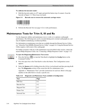 Page 74Cardiograph Care and MaintenanceMaintenance Tests for Trim II, III and Rx
3-14PageWriter Trim Cardiograph Service Manual
To calibrate the barcode reader:
1
Hold the barcode reader at a 45o angle and push the button (top of scanner). Scan the 
barcode in Figure 3-3. Three beeps are heard.
Figure 3-3 Barcode scan to remove the automatic carriage return
2
Perform the Barcode Test (see page 4-2) to verify performance.
Maintenance Tests for Trim II, III and Rx
Use the diagnostic utilities and maintenance...