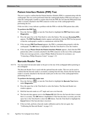 Page 76Maintenance TestsMaintenance Tests (Trim II/III/Rx only)
4-2PageWriter Trim Cardiograph Service Manual
Patient Interface Module (PIM) Test
This test is used to confirm that the Patient Interface Module (PIM) is communicating with the 
cardiograph. This test can be performed when the cardiograph displays PIM error messages, or 
when the cardiograph is unable to acquire data from the PIM. Be sure that the PIM patient data 
cable is securely attached to the PIM connector on the rear of the cardiograph...