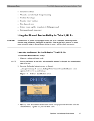 Page 81Maintenance TestsTrim II/III/Rx Diagnostic and Performance Verification Tests
PageWriter Trim Cardiograph Service Manual4-7
„Install new software 
„Check the amount of ECG storage remaining
„Confirm DC voltages
„Examine battery statistics
„Run diagnostic tests
„Extract system log files for analysis by Philips personnel
„Print a cardiograph status report
Using the Biomed Service Utility for Trim II, III, Rx
CAUTIONEnsure that the AC power cord is plugged into the rear of the cardiograph and into a...